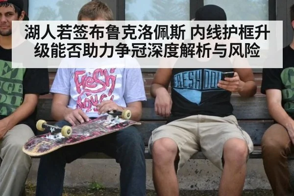 湖人若签布鲁克洛佩斯 内线护框升级能否助力争冠深度解析与风险