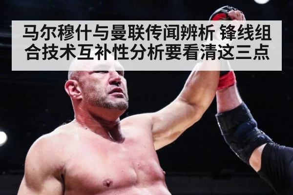 马尔穆什与曼联传闻辨析 锋线组合技术互补性分析要看清这三点